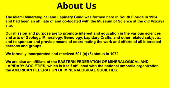 About Us The Miami Mineralogical and Lapidary Guild was formed here in South Florida in 1954 and had been an affiliate of and co-located with the Museum of Science at the old Vizcaya site. Our mission and purpose are to promote interest and education in the various sciences and arts of Geology, Mineralogy, Gemology, Lapidary Crafts, and other related subjects, and to sponsor and provide means of coordinating the work and efforts of all interested persons and groups We formally incorporated and received 501 (c) (3) status in 1972. We are also an affiliate of the EASTERN FEDERATION OF MINERALOGICAL AND LAPIDARY SOCIETIES, which is itself affiliated with the national umbrella organization, the AMERICAN FEDERATION OF MINERALOGICAL SOCIETIES.